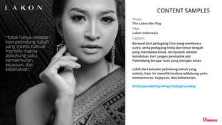 CONTENT SAMPLES
Caption:
Berawal dari pedagang Cina yang membawa
sutra, serta pedagang India dan timur tengah
yang membawa emas, terciptalah sehelai
keindahan dari tangan penduduk asli
Palembang berupa kain yang berlapis emas.
Lebih dari sekadar pelindung tubuh yang
estetis, kain ini memiliki makna adiluhung yaitu
kemakmuran, kejayaan, dan keberanian.
#TheLakonWePlay #PlayTheDayYourWay
Pillar:
Lakon Indonesia
Phase:
The Lakon We Play
 