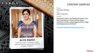 CONTENT SAMPLES
Caption:
Menembus zaman, tak lekang oleh waktu, kain
khas Palembang ini selalu terlihat elegan
membalut mereka yang bangga berselera tinggi
di berbagai jamuan eksklusif.
#TheLakonWePlay #PlayTheDayYourWay
Pillar:
Lakon Indonesia
Phase:
The Lakon We Play
 