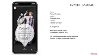 CONTENT SAMPLES
Caption:
Activity:
#IPlayItMyWay
Phase:
Play with Lakon
I PLAY IT MY WAY
Hi, Gorgeous!
Mana POSE ANDALANMU
saat berfoto Lebaran ini??
Yuk,tunjukkan dan raih Online Shopping
Voucher JUTAAN RUPIAH dari LAKON!
 