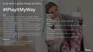 PLAY WITH LAKON PHASE ACTIVITY
Idea
Aimed to introduce LAKON through its campaign umbrella
message to digital audience, this simple rewarding challenge will
encourage audience to showcase their way and style in doing
daily activities through picture and caption.
To join the challenge, participant can simply ﬁnd the challenge
post at Lakon’s Instagram Stories, upload on their Instagram
account a photo of her self doing an activity based on the given
task, write interesting caption about it, and mention LAKON’s
Instagram account.
The most appealing posts are eligible to tantalizing rewards in a
form of Lakon Store online shopping vouchers that will induce
trial at Lakon Online Store.
#IPlayItMyWay
Objectives
• To increase brand awareness among audience
• To increase fans and followers acquisition
• To induce trial of online shopping
Platform
Instagram
Winners
18 Winners [3 Participants with most appealing posts / activity]
Period
Biweekly activation during May to July 2020
Prizes
1st Winner, LAKON’s Online Shopping Voucher worth
IDR 1,000,000
2nd Winner, LAKON’s Online Shopping Voucher worth
IDR 750,000
3rd Winner, LAKON’s Online Shopping Voucher worth
IDR 500,000
 
