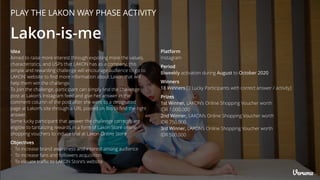 PLAY THE LAKON WAY PHASE ACTIVITY
Lakon-is-me
Objectives
• To increase brand awareness and interest among audience
• To increase fans and followers acquisition
• To elevate traﬃc to LAKON Store’s website
Platform
Instagram
Winners
18 Winners [3 Lucky Participants with correct answer / activity]
Period
Biweekly activation during August to October 2020
Prizes
1st Winner, LAKON’s Online Shopping Voucher worth
IDR 1,000,000
2nd Winner, LAKON’s Online Shopping Voucher worth
IDR 750,000
3rd Winner, LAKON’s Online Shopping Voucher worth
IDR 500,000
Idea
Aimed to raise more interest through exposing more the values,
characteristics, and USPs that LAKON has as a company, this
simple and rewarding challenge will encourage audience to go to
LAKON’ website to ﬁnd more information about Lakon that will
help them win the challenge.
To join the challenge, participant can simply ﬁnd the challenge
post at Lakon’s Instagram feed and give her answer in the
comment column of the post after she went to a designated
page at Lakon’s site through a URL posted on Bio to ﬁnd the right
answer.
Some lucky participant that answer the challenge correctly are
eligible to tantalizing rewards in a form of Lakon Store online
shopping vouchers to induce trial at Lakon Online Store
 