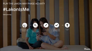 #LakonIsMe
Find the Challenge
from Sponsored
Challenge Post
Be ready
to win
Find the answer in
the designated
website page
through link on Bio
Write your answer
in the comment
column of the post
Like, Follow, and
Subscribe LAKON
Store Social Media
User Journey
PLAY THE LAKON WAY PHASE ACTIVITY
 