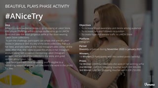 #ANiceTry
Platform
Instagram
Winners
18 Winners [3 Participants with the coolest posts / activity]
Period
Biweekly activation during November 2020 to January 2021
Prizes
1st Winner, LAKON’s Collections she wore in her winning selﬁe
2nd Winner, LAKON’s Shopping Voucher worth IDR 500,000
3rd Winner, LAKON’s Shopping Voucher worth IDR 250,000
Idea
Aimed to create audience desire to go shopping at Lakon Store,
this unique challenge will encourage audience to go to LAKON
Store and take the most gorgeous selﬁe at the store wearing
Lakon Store collections.
To join the challenge, participant can simply visit one of Lakon
Stores in Jakarta or Bali, try any of the store collections that suit
her best, and take selﬁe at the most Instagram-able corner of the
store. After that, she needs to post the photo in her Instagram
account along with a caption mentioning Lakon Instagram
account, the brands of the collections she wore, and good
opinion about Lakon Store.
One Participant with most appealing post is eligible to a
tantalizing reward of getting the collections she wore in the photo
for free.
Objectives
• To increase brand awareness and desire among audience
• To increase fans and followers acquisition
• To create hype and elevate traﬃc to LAKON Store
BEAUTIFUL PLAYS PHASE ACTIVITY
 