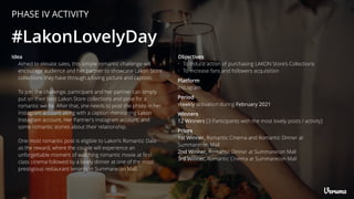 PHASE IV ACTIVITY
#LakonLovelyDay
Platform
Instagram
Winners
12 Winners [3 Participants with the most lovely posts / activity]
Period
Weekly activation during February 2021
Prizes
1st Winner, Romantic Cinema and Romantic Dinner at
Summarecon Mall
2nd Winner, Romantic Dinner at Summarecon Mall
3rd Winner, Romantic Cinema at Summarecon Mall
Objectives
• To induce action of purchasing LAKON Store’s Collections
• To increase fans and followers acquisition
Idea
Aimed to elevate sales, this simple romantic challenge will
encourage audience and her partner to showcase Lakon Store
collections they have through a loving picture and caption.
To join the challenge, participant and her partner can simply
put on their best Lakon Store collections and pose for a
romantic we-ﬁe. After that, she needs to post the photo in her
Instagram account along with a caption mentioning Lakon
Instagram account, Her Partner’s Instagram account, and
some romantic stories about their relationship.
One most romantic post is eligible to Lakon’s Romantic Date
as the reward, where the couple will experience an
unforgettable moment of watching romantic movie at ﬁrst-
class cinema followed by a lovely dinner at one of the most
prestigious restaurant tenants in Summarecon Mall.
 