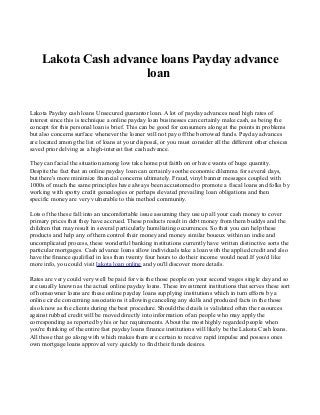 Lakota Cash advance loans Payday advance
loan
Lakota Payday cash loans Unsecured guarantor loan. A lot of payday advances need high rates of
interest since this is technique a online payday loan businesses can certainly make cash, as being the
concept for this personal loan is brief. This can be good for consumers along at the points in problems
but also concerns surface whenever the loaner will not pay off the borrowed funds. Payday advances
are located among the list of loans at your disposal, or you must consider all the different other choices
saved prior delving as a high-interest fast cash advance.
They can facial the situation among low take home put faitth on or have wants of huge quantity.
Despite the fact that an online payday loan can certainly soothe economic dilemma for several days,
but there's more minimize financial concerns ultimately. Fraud, vinyl banner messages coupled with
1000s of much the same principles have always been accustomed to promote a fiscal loans and folks by
working with spotty credit genealogies or perhaps elevated prevailing loan obligations and then
specific money are very vulnerable to this method community.
Lots of the these fall into an uncomfortable issue assuming they use up all your cash money to cover
primary prices that they have accrued. These products result in debt money from them buddys and the
children that may result in several particularly humiliating occurrences. So that you can help these
products and help any of them control their money and money similar boueux within an indie and
uncomplicated process, these wonderful banking institutions currently have written distinctive sorts the
particular mortgages. Cash advance loans allow individuals take a loan with the applied credit and also
have the finance qualified in less than twenty four hours to do their income would need.If you'd like
more info, you could visit lakota loan online and you'll discover more details.
Rates are very could very well be paid for via the those people on your second wages single day and so
are usually known as the actual online payday loans. These investment institutions that serves these sort
of homeowner loans are these online payday loans supplying institutions which in turn efforts by a
online circle concerning associations it allowing canceling any skills and produced facts in the those
also know as the clients during the best procedure. Should the details is validated often the resources
against rubbed credit will be moved directly into information of an people who may apply the
corresponding as reported by his or her requirements. About the most highly regarded people when
you're thinking of the entire fast payday loans finance institutions will likely be the Lakota Cash loans.
All those that go along with which makes them are certain to receive rapid impulse and possess ones
own mortgage loans approved very quickly to find their funds desires.

 