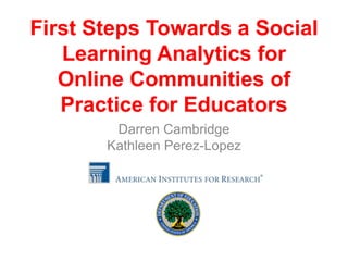 First Steps Towards a Social
   Learning Analytics for
   Online Communities of
   Practice for Educators
        Darren Cambridge
       Kathleen Perez-Lopez
 