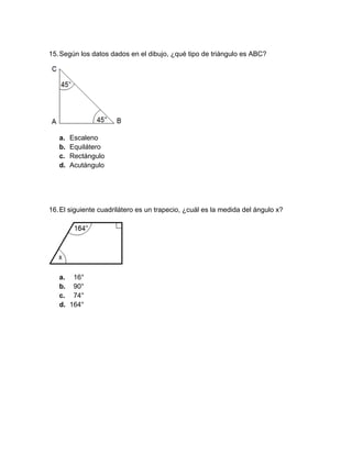 15.Según los datos dados en el dibujo, ¿qué tipo de triángulo es ABC?
a. Escaleno
b. Equilátero
c. Rectángulo
d. Acutángulo
16.El siguiente cuadrilátero es un trapecio, ¿cuál es la medida del ángulo x?
a. 16°
b. 90°
c. 74°
d. 164°
 