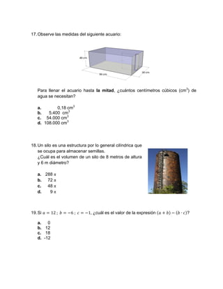 17.Observe las medidas del siguiente acuario:
Para llenar el acuario hasta la mitad, ¿cuántos centímetros cúbicos (cm3
) de
agua se necesitan?
a. 0,18 cm3
b. 5.400 cm3
c. 54.000 cm3
d. 108.000 cm3
18.Un silo es una estructura por lo general cilíndrica que
se ocupa para almacenar semillas.
¿Cuál es el volumen de un silo de 8 metros de altura
y 6 m diámetro?
a. 288 π
b. 72 π
c. 48 π
d. 9 π
19.Si 12	; 	 6	; 	 1, ¿cuál es el valor de la expresión ∙ ?
a. 0
b. 12
c. 18
d. -12
 
 