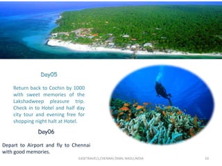 EASETRAVELS,CHENNAI,TAMIL NADU,INDIA 10
Day05
Return back to Cochin by 1000
with sweet memories of the
Lakshadweep pleasure trip.
Check in to Hotel and half day
city tour and evening free for
shopping night halt at Hotel.
Day06
Depart to Airport and fly to Chennai
with good memories.
 