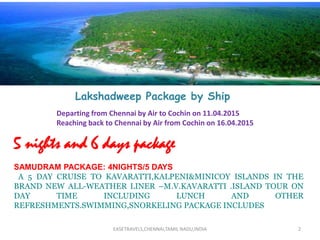 2
Lakshadweep Package by Ship
Departing from Chennai by Air to Cochin on 11.04.2015
Reaching back to Chennai by Air from Cochin on 16.04.2015
5 nights and 6 days package
SAMUDRAM PACKAGE: 4NIGHTS/5 DAYS
A 5 DAY CRUISE TO KAVARATTI,KALPENI&MINICOY ISLANDS IN THE
BRAND NEW ALL-WEATHER LINER –M.V.KAVARATTI .ISLAND TOUR ON
DAY TIME INCLUDING LUNCH AND OTHER
REFRESHMENTS.SWIMMING,SNORKELING PACKAGE INCLUDES
EASETRAVELS,CHENNAI,TAMIL NADU,INDIA
 
