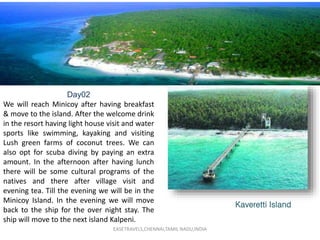 EASETRAVELS,CHENNAI,TAMIL NADU,INDIA
Kaveretti Island
Day02
We will reach Minicoy after having breakfast
& move to the island. After the welcome drink
in the resort having light house visit and water
sports like swimming, kayaking and visiting
Lush green farms of coconut trees. We can
also opt for scuba diving by paying an extra
amount. In the afternoon after having lunch
there will be some cultural programs of the
natives and there after village visit and
evening tea. Till the evening we will be in the
Minicoy Island. In the evening we will move
back to the ship for the over night stay. The
ship will move to the next island Kalpeni.
 