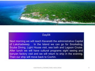 EASETRAVELS,CHENNAI,TAMIL NADU,INDIA 9
Day04
Next morning we will reach Kavaratti the administrative Capital
of Lakshadweep. . In the Island we can go for Snorkeling,
Scuba Diving, Light House visit, sea bath and Lagoon Cruise.
After lunch we will have cultural programs sight seeing and
banyan factory visit and we will return to ship in the evening.
Then our ship will move back to Cochin.
 
