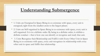 Understanding Submergence
• 1. Units are Energized in Space Being in co-existence with space, every unit is
energized, right from the smallest atom to the largest planet.
• 2. Units are Self-organised in Space Being in co-existence with space, every unit is
self-organised. It is in a definite order. By being in a definite order, it exhibits a
definite conduct – that is how one can identify or recognize and study that unit.
• 3. Units Recognize their Relationship and Fulfil it with Every Other Unit in Space
Being in co-existence with space, every unit recognizes its relationship with every
other unit in space and fulfils that relationship.
 