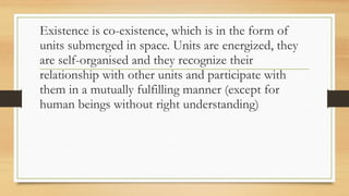 Existence is co-existence, which is in the form of
units submerged in space. Units are energized, they
are self-organised and they recognize their
relationship with other units and participate with
them in a mutually fulfilling manner (except for
human beings without right understanding)
 