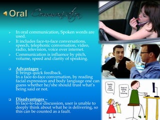  In oral communication, Spoken words are
used.
 It includes face-to-face conversations,
speech, telephonic conversation, video,
radio, television, voice over internet.
 Communication is influence by pitch,
volume, speed and clarity of speaking.
 Advantages –
It brings quick feedback.
In a face-to-face conversation, by reading
facial expression and body language one can
guess whether he/she should trust what’s
being said or not.
 Disadvantages –
In face-to-face discussion, user is unable to
deeply think about what he is delivering, so
this can be counted as a fault.
10
 