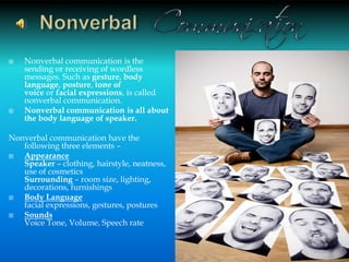  Nonverbal communication is the
sending or receiving of wordless
messages. Such as gesture, body
language, posture, tone of
voice or facial expressions, is called
nonverbal communication.
 Nonverbal communication is all about
the body language of speaker.
Nonverbal communication have the
following three elements –
 Appearance
Speaker – clothing, hairstyle, neatness,
use of cosmetics
Surrounding – room size, lighting,
decorations, furnishings
 Body Language
facial expressions, gestures, postures
 Sounds
Voice Tone, Volume, Speech rate
12
 