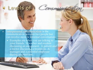  Interpersonal communication is the
communication between two people but
can involve more in informal conversations.
 Examples are when you are talking to
your friends. A teacher and student
discussing an assignment. A patient and
a doctor discussing a treatment. A
manager and a potential employee
during an interview.
13
 