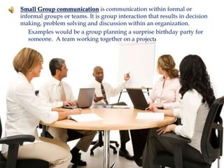  Small Group communication is communication within formal or
informal groups or teams. It is group interaction that results in decision
making, problem solving and discussion within an organization.
 Examples would be a group planning a surprise birthday party for
someone. A team working together on a project.
14
 