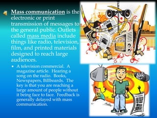  Mass communication is the
electronic or print
transmission of messages to
the general public. Outlets
called mass media include
things like radio, television,
film, and printed materials
designed to reach large
audiences.
 A television commercial. A
magazine article. Hearing a
song on the radio. Books,
Newspapers, Billboards. The
key is that you are reaching a
large amount of people without
it being face to face. Feedback is
generally delayed with mass
communication.
16
 