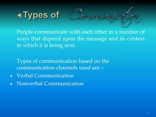 People communicate with each other in a number of
ways that depend upon the message and its context
in which it is being sent.
Types of communication based on the
communication channels used are –
 Verbal Communication
 Nonverbal Communication
7
 