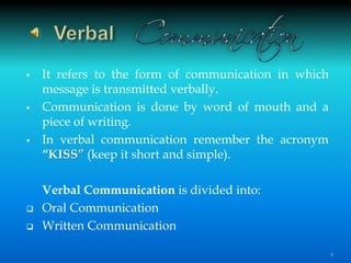  It refers to the form of communication in which
message is transmitted verbally.
 Communication is done by word of mouth and a
piece of writing.
 In verbal communication remember the acronym
“KISS” (keep it short and simple).
Verbal Communication is divided into:
 Oral Communication
 Written Communication
9
 