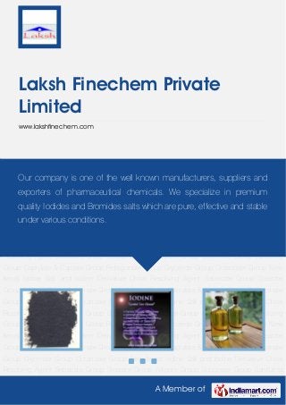 A Member of
Laksh Finechem Private
Limited
www.lakshfinechem.com
New Items Iodine Salt and Iodine Derivative Chiral Resolving Agent Sebacate Group Stearate
Group Adipate Group Succinate Group Sanitizing Group Caprylate & Caprate Group Pelargonate
Group Glyceride Group Octanoate Group New Items Iodine Salt and Iodine Derivative Chiral
Resolving Agent Sebacate Group Stearate Group Adipate Group Succinate Group Sanitizing
Group Caprylate & Caprate Group Pelargonate Group Glyceride Group Octanoate Group New
Items Iodine Salt and Iodine Derivative Chiral Resolving Agent Sebacate Group Stearate
Group Adipate Group Succinate Group Sanitizing Group Caprylate & Caprate Group Pelargonate
Group Glyceride Group Octanoate Group New Items Iodine Salt and Iodine Derivative Chiral
Resolving Agent Sebacate Group Stearate Group Adipate Group Succinate Group Sanitizing
Group Caprylate & Caprate Group Pelargonate Group Glyceride Group Octanoate Group New
Items Iodine Salt and Iodine Derivative Chiral Resolving Agent Sebacate Group Stearate
Group Adipate Group Succinate Group Sanitizing Group Caprylate & Caprate Group Pelargonate
Group Glyceride Group Octanoate Group New Items Iodine Salt and Iodine Derivative Chiral
Resolving Agent Sebacate Group Stearate Group Adipate Group Succinate Group Sanitizing
Group Caprylate & Caprate Group Pelargonate Group Glyceride Group Octanoate Group New
Items Iodine Salt and Iodine Derivative Chiral Resolving Agent Sebacate Group Stearate
Group Adipate Group Succinate Group Sanitizing Group Caprylate & Caprate Group Pelargonate
Group Glyceride Group Octanoate Group New Items Iodine Salt and Iodine Derivative Chiral
Resolving Agent Sebacate Group Stearate Group Adipate Group Succinate Group Sanitizing
Our company is one of the well known manufacturers, suppliers and
exporters of pharmaceutical chemicals. We specialize in premium
quality Iodides and Bromides salts which are pure, effective and stable
under various conditions.
 