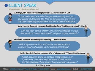 CLIENT SPEAK
What do our client say about us?
“It has really been a wonderful experience working with you.
The quality of Resumes, the TATs on the resumes and reverts
has been absolutely professional and in the best of standards.”
G. Nithya, HR Head - SouthBajaj Allianz G. Insurance Co. Ltd.
“LHR has been able to identify and source candidates in areas
that we did not have success with using our regular channels”
Aziz Manva, General ManagerTest Funda.Com(EnabilonLearning PvtLtd.)
“LHR is high on execution and results. Understands our
business need and provide us the profiles accordingly.”
Priyanka Sharma, HR ManagerA leading IT services firm
“Laksh has been giving us contract employees for over
2 years now, and have been excellent in their service
and the employees have always been exemplary resources.”
Yatin Sanghvi, Senior ManagerWorld’s Foremost IT Security Company
And Many More…
Address - LAKSHhr Pvt Ltd, 2nd Floor, A-90 Sector -4 Noida-201301 | e-mail – jayant@lakshhr.com | Contact – +91 7838748183
 