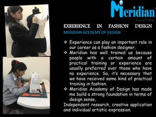 EXRERIENCE IN FASHION DESIGN
MERIDIAN ACEDEMY OF DESIGN
 Experience can play an important role in
our career as a fashion designer.
 Meridian has well trained us because
people with a certain amount of
practical training or experience are
usually preferred over those who have
no experience. So, it’s necessary that
we have received some kind of practical
training in fashion.
 Meridian Academy of Design has made
me build a strong foundation in terms of
design sense,
Independent research, creative application
and individual artistic expression.
 