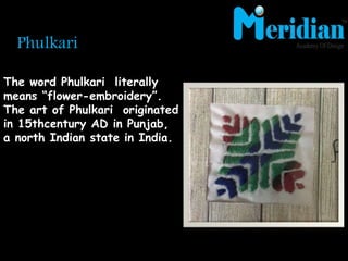 Phulkari
The word Phulkari literally
means “flower-embroidery”.
The art of Phulkari originated
in 15thcentury AD in Punjab,
a north Indian state in India.
 