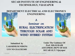 SECAB INSTITUTE OF ENGINEERING &
TECHNOLOGY, VIJAYAPUR
DEPARTMENT ELECTRICAL AND ELECTRONICS
ENGINEERING
Submitted by
LAKSHMI.M.NIDONI
USN NO-2SA13EE401
5/3/2016 1DEPT OF EEE,SECAB I.E.T VIJAYPUR
A
Seminar on
RURAL ELECTRIFICATION
THROUGH SOLAR AND
WIND HYBRID SYSTEM
Under The Guidance Of
Prof. MD.SUHAIB
ASST.PROF, DEPT OF EEE
SECAB I.E.T. Vijayapur
 