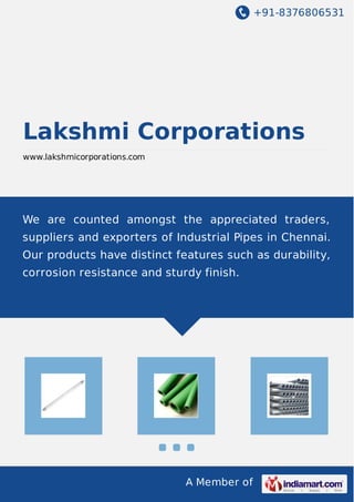 +91-8376806531
A Member of
Lakshmi Corporations
www.lakshmicorporations.com
We are counted amongst the appreciated traders,
suppliers and exporters of Industrial Pipes in Chennai.
Our products have distinct features such as durability,
corrosion resistance and sturdy finish.
 