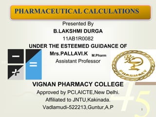 PHARMACEUTICAL CALCULATIONS 
UNDER THE ESTEEMED GUIDANCE OF 
42 
5 
Presented By 
B.LAKSHMI DURGA 
11AB1R0082 
Mrs.PALLAVI.K M.Pharm 
0011 0010 1010 1101 0001 0100 Assistant 1011 
Professor 
1 VIGNAN PHARMACY COLLEGE 
Approved by PCI,AICTE,New Delhi. 
Affiliated to JNTU,Kakinada. 
Vadlamudi-522213,Guntur,A.P 1 
 