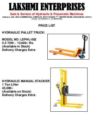 LAKSHMI ENTERPRISES
Sale & Service of Hydraulic & Pneumatic Machines
Address: 44G, GDA COMMERCIAL COMPLEX, NYAY KHAND-1ST
, INDIRAPURAM, GHAZIABAD. 201014
Contact: +91-9560410111, +91-9208104500
PRICE LIST
HYDRAULIC PALLET TRUCK:
MODEL NO: LEPHL-002
2.5 TON - 13.000/- Rs.
(Available in Stock)
Delivery Charges Extra
HYDRAULIC MANUAL STACKER
1 Ton Lifter
45,000/-
(Available on Stock)
Delivery Charges Extra
 