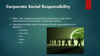 Corporate Social Responsibility
 Mittal steel believes that businesses should pay a major role in
supporting the communication in which they operate.
 Operations by Mittal steel in the sense of social responsibility kind of
support to:
 Kazakhstan
 South Africa
 USA
 Algeria
 India
 
