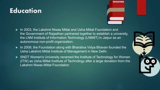 Education
 In 2003, the Lakshmi Niwas Mittal and Usha Mittal Foundation and
the Government of Rajasthan partnered together to establish a university,
the LNM Institute of Information Technology (LNMIIT) in Jaipur as an
autonomous non-profit organization.
 In 2009, the Foundation along with Bharativa Vidya Bhavan founded the
Usha Lakshmi Mittal Institute of Management in New Delhi.
 SNDT Women's University renamed the Institute of Technology for Women
(ITW) as Usha Mittal Institute of Technology after a large donation from the
Lakshmi Niwas Mittal Foundation
 