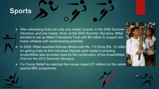 Sports
 After witnessing India win only one medal, bronze, in the 2000 Summer
Olympics, and one medal, silver, at the 2004 Summer Olympics, Mittal
decided to set up Mittal Champions Trust with $9 million to support ten
Indian athletes with world-beating potential.
 In 2008, Mittal awarded Abhinav Bindra with Rs. 1.5 Crore (Rs. 15 million),
for getting India its first individual Olympic gold medal in shooting.
ArcelorMittal also provided steel for the construction of the ArcelorMittal
Orbit for the 2012 Summer Olympics.
 For Comic Relief he matched the money raised (£1 million) on the celebrity
special BBC programme.
 