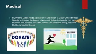 Medical
 In 2008 the Mittals made a donation of £15 million to Great Ormond Street
Hospital in London, the largest private contribution the hospital had ever
received. The donation was used to help fund their new facility, the Mittal
Children's Medical Centre
 