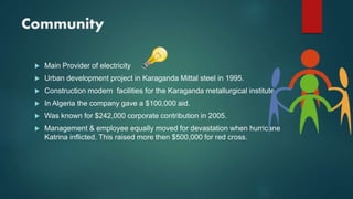 Community
 Main Provider of electricity
 Urban development project in Karaganda Mittal steel in 1995.
 Construction modern facilities for the Karaganda metallurgical institute.
 In Algeria the company gave a $100,000 aid.
 Was known for $242,000 corporate contribution in 2005.
 Management & employee equally moved for devastation when hurricane
Katrina inflicted. This raised more then $500,000 for red cross.
 