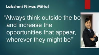 Lakshmi Nivas Mittal
“Always think outside the box
and increase the
opportunities that appear,
wherever they might be”
 