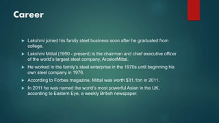 Career
 Lakshmi joined his family steel business soon after he graduated from
college.
 Lakshmi Mittal (1950 - present) is the chairman and chief executive officer
of the world’s largest steel company, ArcelorMittal.
 He worked in the family’s steel enterprise in the 1970s until beginning his
own steel company in 1976.
 According to Forbes magazine, Mittal was worth $31.1bn in 2011.
 In 2011 he was named the world’s most powerful Asian in the UK,
according to Eastern Eye, a weekly British newspaper.
 