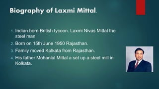 Biography of Laxmi Mittal.
1. Indian born British tycoon. Laxmi Nivas Mittal the
steel man
2. Born on 15th June 1950 Rajasthan.
3. Family moved Kolkata from Rajasthan.
4. His father Mohanlal Mittal a set up a steel mill in
Kolkata.
 