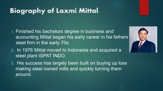 Biography of Laxmi Mittal.
1. Finished his bachelors degree in business and
accounting Mittal began his early career in his fathers
steel firm in the early 70s
2. In 1976 Mittal moved to Indonesia and acquired a
steel plant ISPAT INDO.
3. His success has largely been built on buying up loss
making steel owned mills and quickly turning them
around.
 