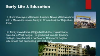 Early Life & Education
Lakshmi Narayan Mittal alias Lakshmi Niwas Mittal was born
into a Marwari business family in Churu district of Rajasthan,
India.
His family moved from (Rajgarh) Sadulpur, Rajasthan to
Calcutta in West Bengal. He graduated from St. Xavier's
College, Calcutta with a Bachelor of Commerce degree
in business and accounting with first class.
 