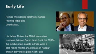 Early Life
He has two siblings (brothers) named
Pramod Mittal and
Vinod Mittal.
His father, Mohan Lal Mittal, ran a steel
business, Nippon Denro Ispat. Until the 1990s,
the family's main assets in India were a
cold-rolling mill for sheet steels in Nagpur
and an alloy steels plant near Pune
 