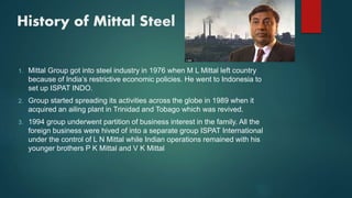 History of Mittal Steel
1. Mittal Group got into steel industry in 1976 when M L Mittal left country
because of India’s restrictive economic policies. He went to Indonesia to
set up ISPAT INDO.
2. Group started spreading its activities across the globe in 1989 when it
acquired an ailing plant in Trinidad and Tobago which was revived.
3. 1994 group underwent partition of business interest in the family. All the
foreign business were hived of into a separate group ISPAT International
under the control of L N Mittal while Indian operations remained with his
younger brothers P K Mittal and V K Mittal
 