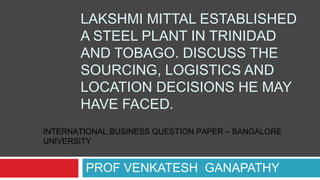 LAKSHMI MITTAL ESTABLISHED
A STEEL PLANT IN TRINIDAD
AND TOBAGO. DISCUSS THE
SOURCING, LOGISTICS AND
LOCATION DECISIONS HE MAY
HAVE FACED.
PROF VENKATESH GANAPATHY
INTERNATIONAL BUSINESS QUESTION PAPER – BANGALORE
UNIVERSITY
 
