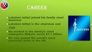 CAREER
Lakshmi mittal joined his family steel
business
Lakshmi mittal is the chairman and
CEO
He worked in the family’s steel
enterprice Mittal’s worth $1.1 billion
He was named the world’s most
powerfull Asian in the UK
 