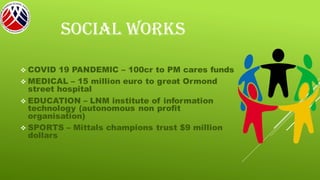 SOCIAL WORKS
❖ COVID 19 PANDEMIC – 100cr to PM cares funds
❖ MEDICAL – 15 million euro to great Ormond
street hospital
❖ EDUCATION – LNM institute of information
technology (autonomous non profit
organisation)
❖ SPORTS – Mittals champions trust $9 million
dollars
 