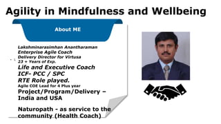 ▪ L
About ME
Lakshminarasimhan Anantharaman
Enterprise Agile Coach
Delivery Director for Virtusa
23 + Years of Exp.
Life and Executive Coach
ICF- PCC / SPC
RTE Role played.
Agile COE Lead for 4 Plus year
Project/Program/Delivery –
India and USA
Naturopath - as service to the
community (Health Coach)
Agility in Mindfulness and Wellbeing
 