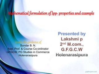 Mathematical formulation of lpp- properties andexample
Under the guidance of
Sundar B. N.
Asst. Prof. & Course Co-ordinator
GFGCW, PG Studies in Commerce
Holenarasipura
 